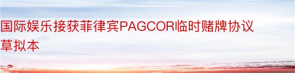 国际娱乐接获菲律宾PAGCOR临时赌牌协议草拟本